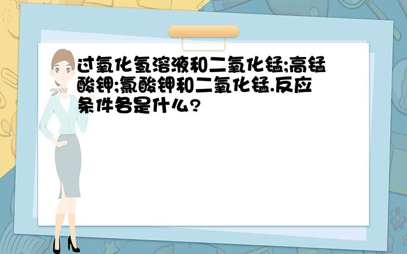 过氧化氢溶液和二氧化锰;高锰酸钾;氯酸钾和二氧化锰.反应条件各是什么?