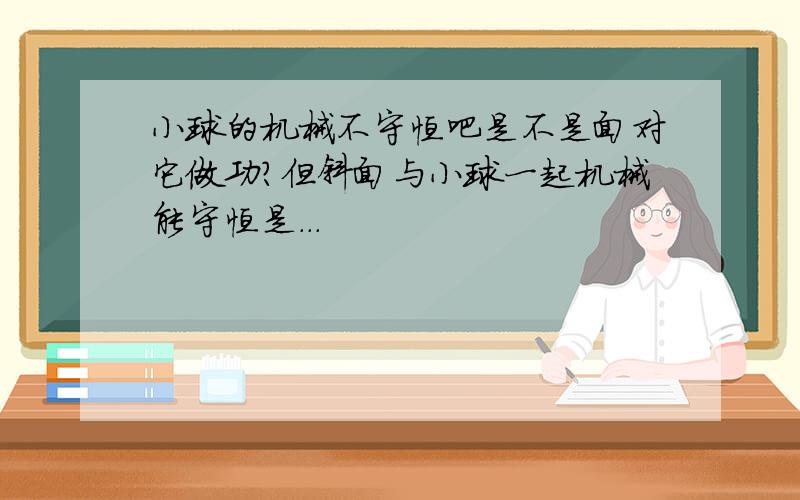 小球的机械不守恒吧是不是面对它做功?但斜面与小球一起机械能守恒是...