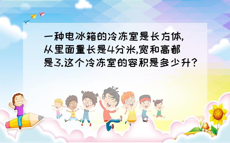 一种电冰箱的冷冻室是长方体,从里面量长是4分米,宽和高都是3.这个冷冻室的容积是多少升?