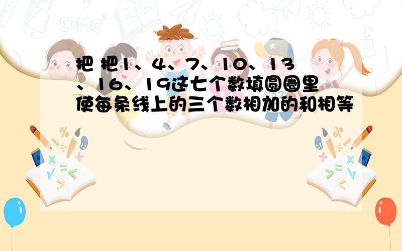 把 把1、4、7、10、13、16、19这七个数填圆圈里使每条线上的三个数相加的和相等