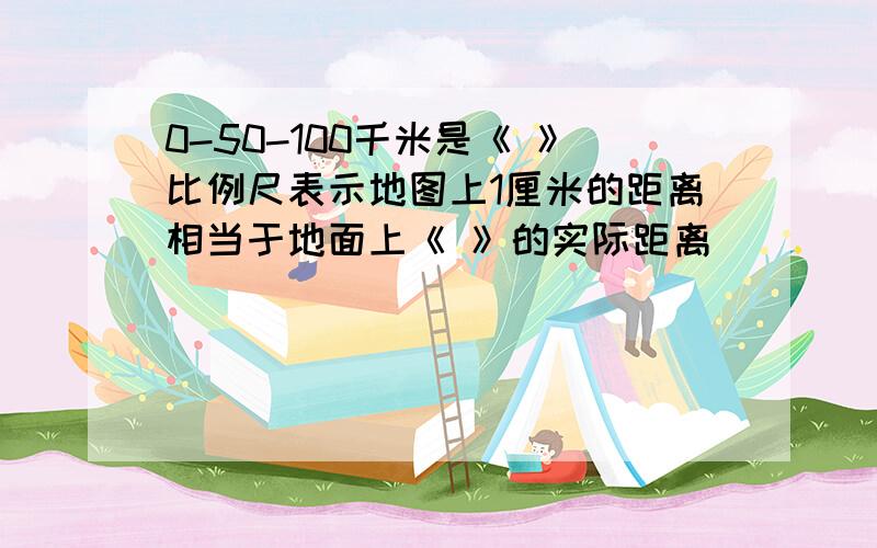 0-50-100千米是《 》比例尺表示地图上1厘米的距离相当于地面上《 》的实际距离