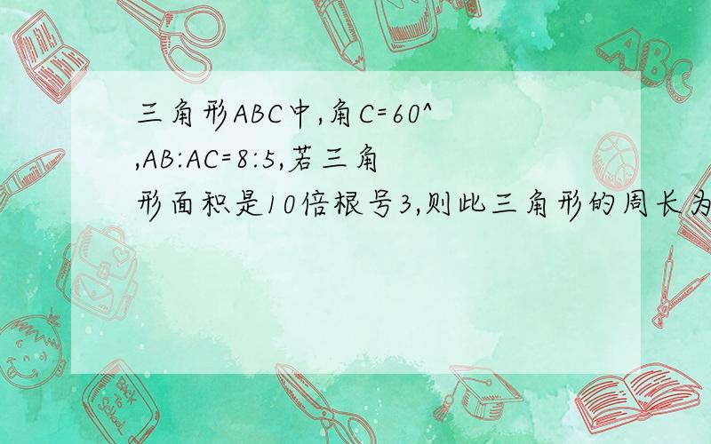 三角形ABC中,角C=60^,AB:AC=8:5,若三角形面积是10倍根号3,则此三角形的周长为?