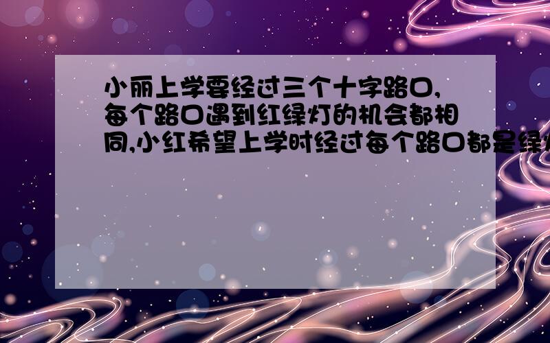 小丽上学要经过三个十字路口,每个路口遇到红绿灯的机会都相同,小红希望上学时经过每个路口都是绿灯的概率