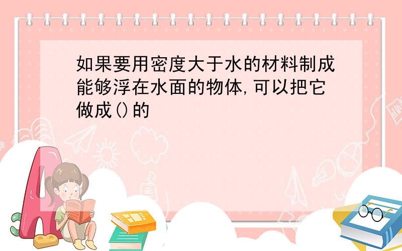 如果要用密度大于水的材料制成能够浮在水面的物体,可以把它做成()的