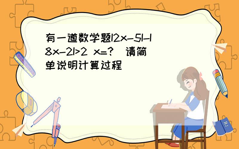 有一道数学题I2x-5I-I8x-2I>2 x=?（请简单说明计算过程）