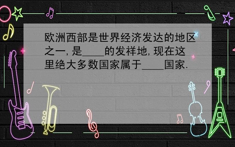 欧洲西部是世界经济发达的地区之一,是＿＿的发祥地,现在这里绝大多数国家属于＿＿国家.