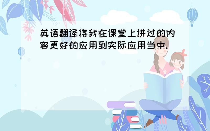 英语翻译将我在课堂上讲过的内容更好的应用到实际应用当中.