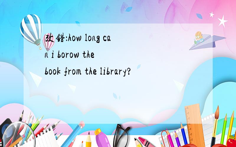 改错：how long can i borow the book from the library?