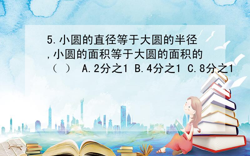 5.小圆的直径等于大圆的半径,小圆的面积等于大圆的面积的（ ） A.2分之1 B.4分之1 C.8分之1