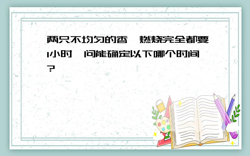 两只不均匀的香,燃烧完全都要1小时,问能确定以下哪个时间?