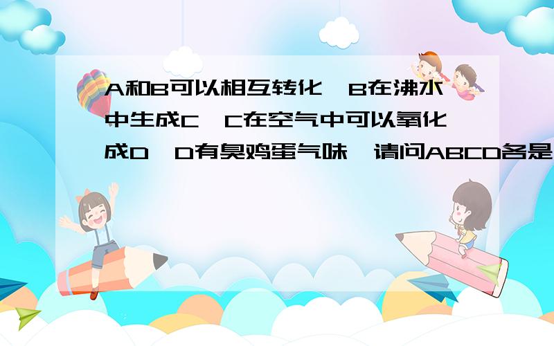 A和B可以相互转化,B在沸水中生成C,C在空气中可以氧化成D,D有臭鸡蛋气味,请问ABCD各是什么