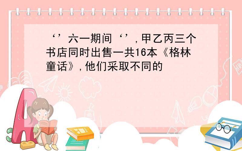 ‘’六一期间‘’,甲乙丙三个书店同时出售一共16本《格林童话》,他们采取不同的