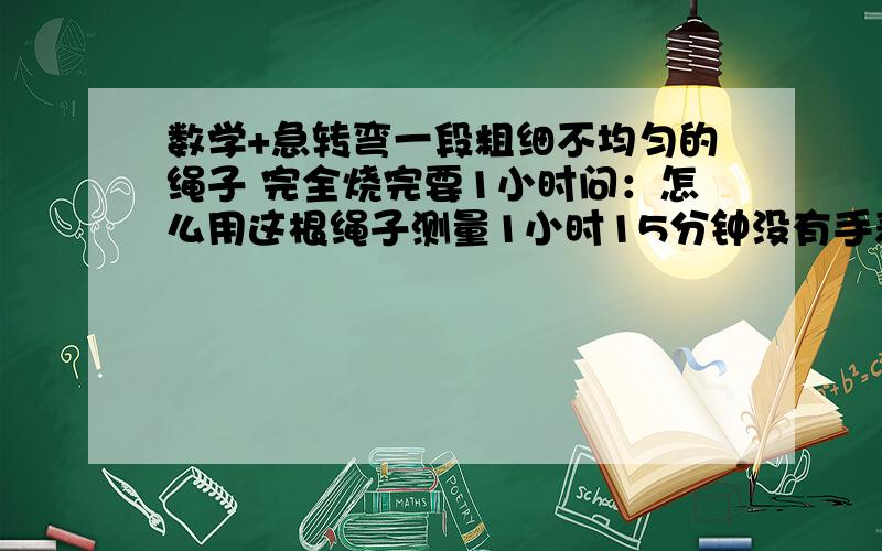 数学+急转弯一段粗细不均匀的绳子 完全烧完要1小时问：怎么用这根绳子测量1小时15分钟没有手表的啦~~~~要是有手表 还