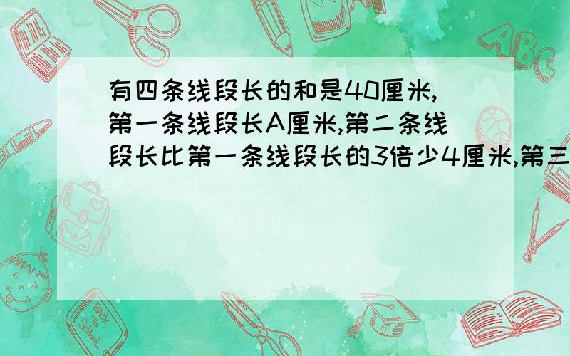 有四条线段长的和是40厘米,第一条线段长A厘米,第二条线段长比第一条线段长的3倍少4厘米,第三条线段长等于第一、第二条线