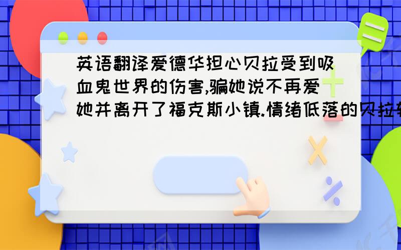 英语翻译爱德华担心贝拉受到吸血鬼世界的伤害,骗她说不再爱她并离开了福克斯小镇.情绪低落的贝拉转而向好朋友雅各布}