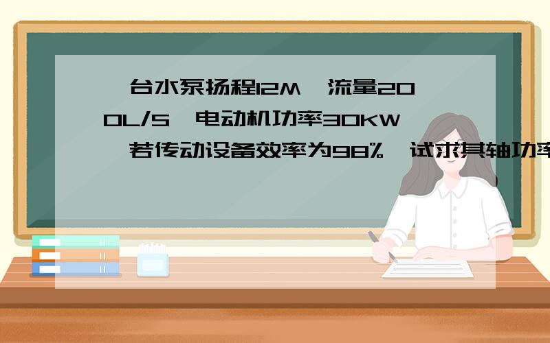 一台水泵扬程12M,流量200L/S,电动机功率30KW,若传动设备效率为98%,试求其轴功率是多少?水泵效率是多少?