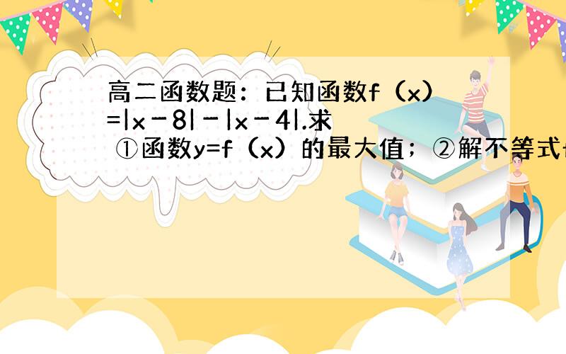 高二函数题：已知函数f（x）=|x－8|－|x－4|.求 ①函数y=f（x）的最大值；②解不等式f（x）＞2