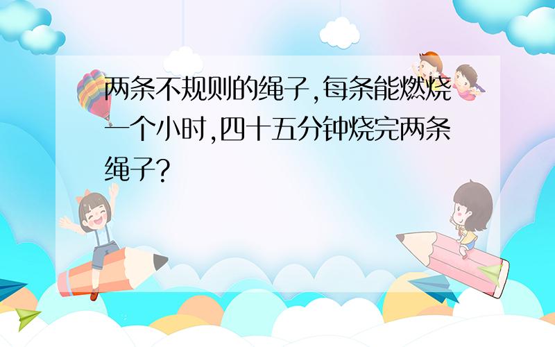 两条不规则的绳子,每条能燃烧一个小时,四十五分钟烧完两条绳子?