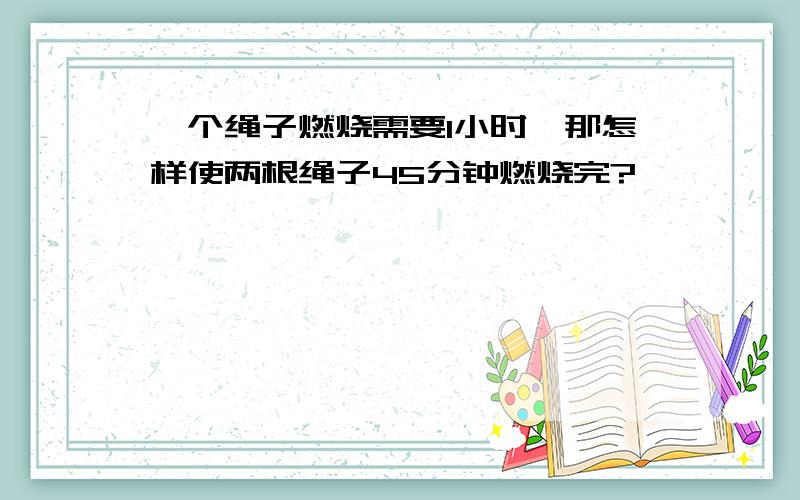 一个绳子燃烧需要1小时,那怎样使两根绳子45分钟燃烧完?