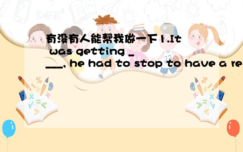 有没有人能帮我做一下1.It was getting ____, he had to stop to have a re