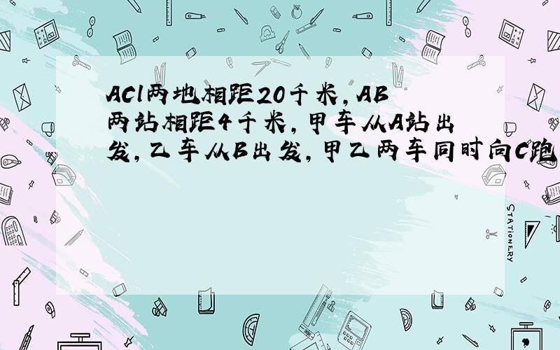 ACl两地相距20千米,AB两站相距4千米,甲车从A站出发,乙车从B出发,甲乙两车同时向C跑去,当甲车到达C时