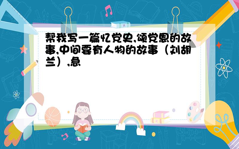 帮我写一篇忆党史,颂党恩的故事,中间要有人物的故事（刘胡兰）,急