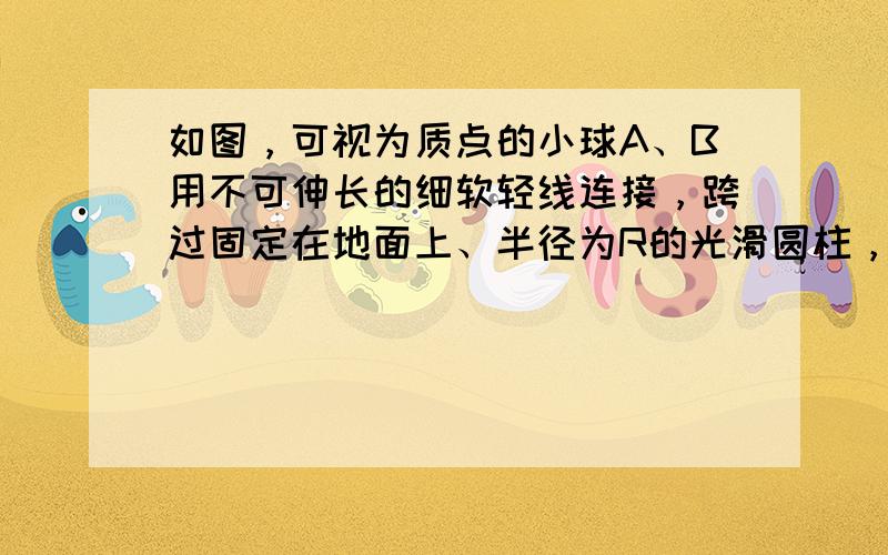 如图，可视为质点的小球A、B用不可伸长的细软轻线连接，跨过固定在地面上、半径为R的光滑圆柱，A的质量为B的3倍.当B位于