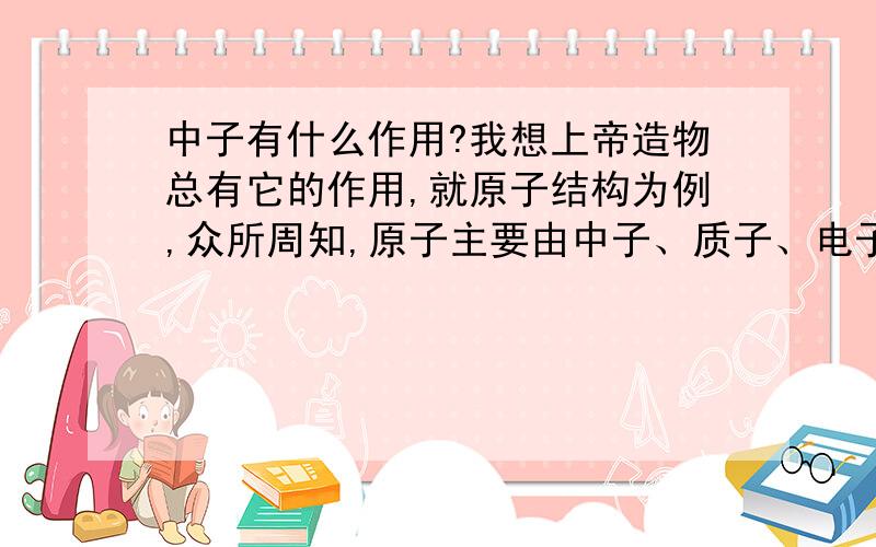 中子有什么作用?我想上帝造物总有它的作用,就原子结构为例,众所周知,原子主要由中子、质子、电子构成,其中中子和质子组成了