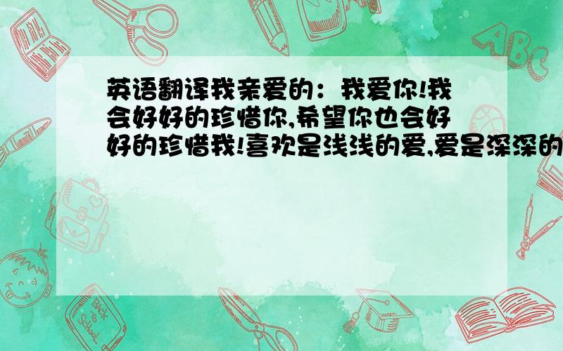 英语翻译我亲爱的：我爱你!我会好好的珍惜你,希望你也会好好的珍惜我!喜欢是浅浅的爱,爱是深深的喜欢!