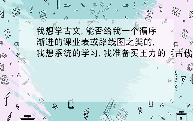 我想学古文,能否给我一个循序渐进的课业表或路线图之类的,我想系统的学习,我准备买王力的《古代汉语》