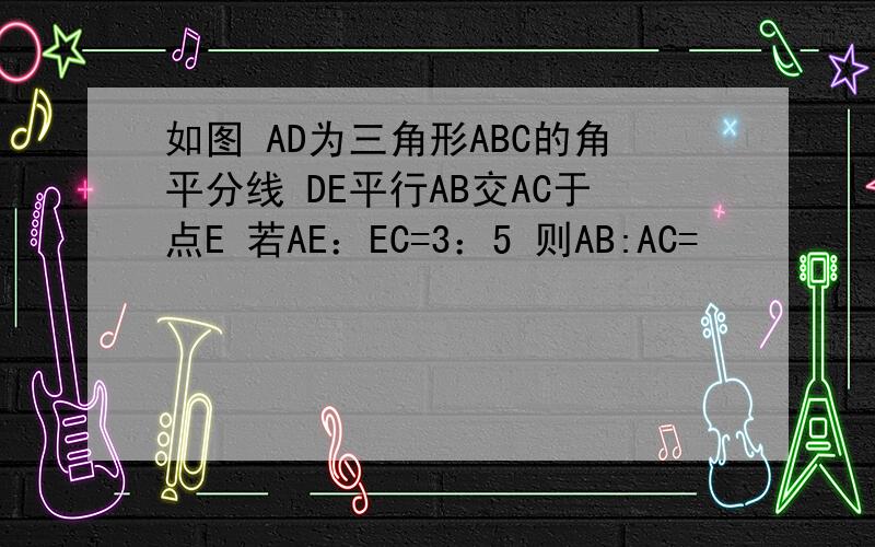 如图 AD为三角形ABC的角平分线 DE平行AB交AC于点E 若AE：EC=3：5 则AB:AC=