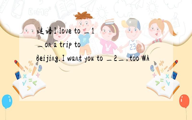 谜语I love to _1_on a trip to Beijing.I want you to _2_,too Wh