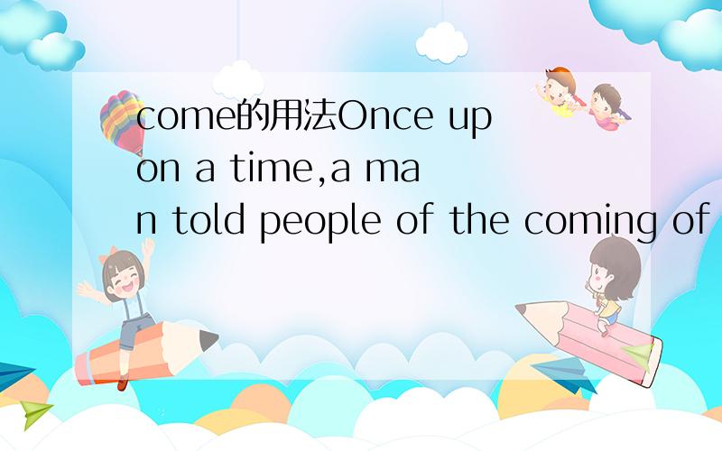 come的用法Once upon a time,a man told people of the coming of a