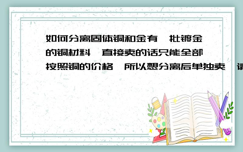 如何分离固体铜和金有一批镀金的铜材料,直接卖的话只能全部按照铜的价格,所以想分离后单独卖,请问如何分离获得铜和金呢?