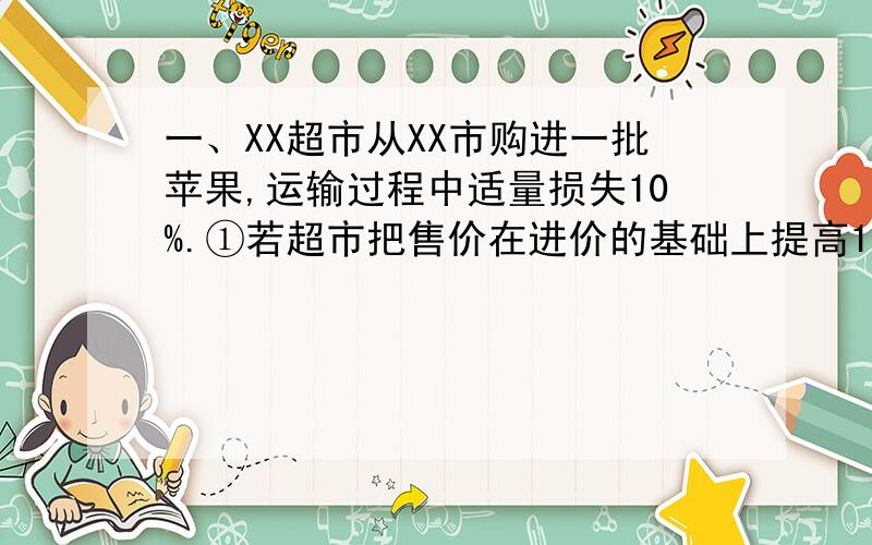 一、XX超市从XX市购进一批苹果,运输过程中适量损失10%.①若超市把售价在进价的基础上提高10%,超时是否亏本?通过计