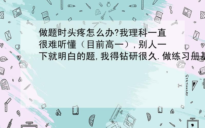 做题时头疼怎么办?我理科一直很难听懂（目前高一）,别人一下就明白的题,我得钻研很久.做练习册基本什么都不会的时候,就会头