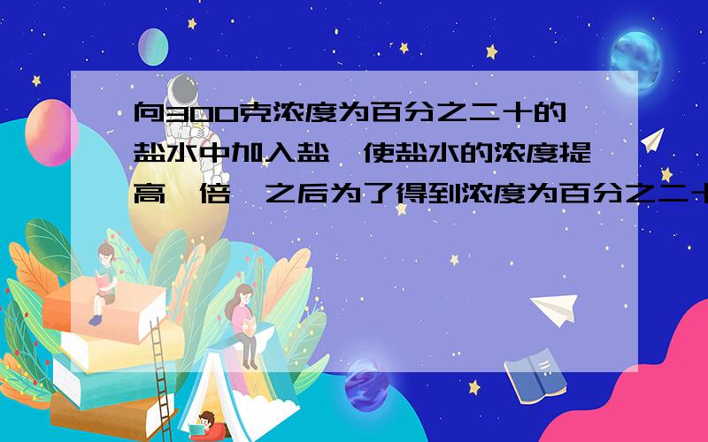 向300克浓度为百分之二十的盐水中加入盐,使盐水的浓度提高一倍,之后为了得到浓度为百分之二十五的盐水,需加多少克水?