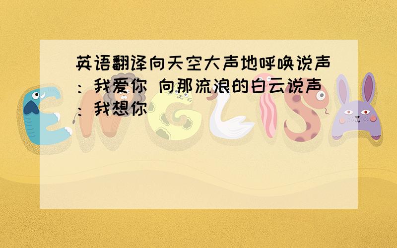 英语翻译向天空大声地呼唤说声：我爱你 向那流浪的白云说声：我想你