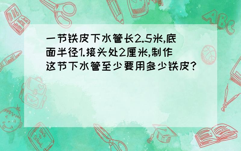 一节铁皮下水管长2.5米,底面半径1.接头处2厘米,制作这节下水管至少要用多少铁皮?