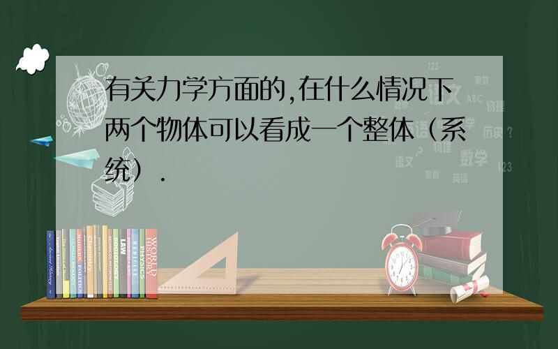 有关力学方面的,在什么情况下两个物体可以看成一个整体（系统）.