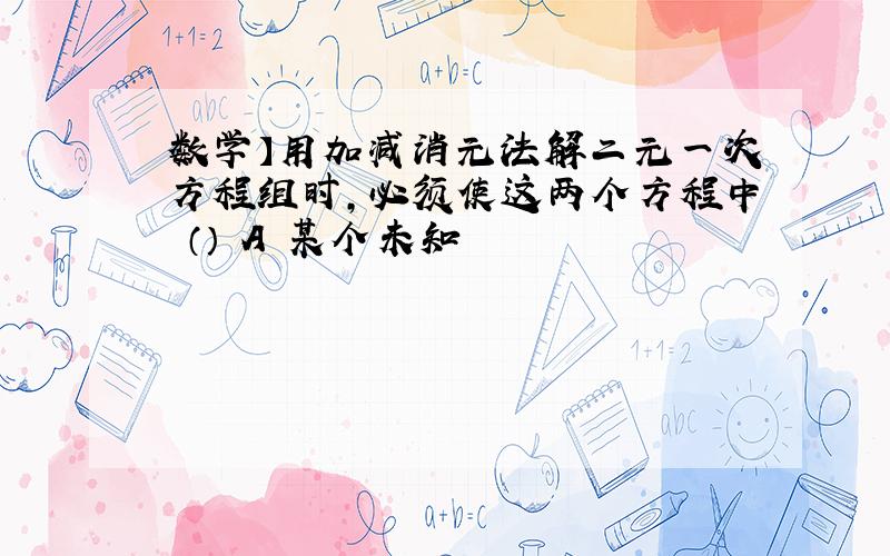 数学】用加减消元法解二元一次方程组时,必须使这两个方程中 （） A 某个未知