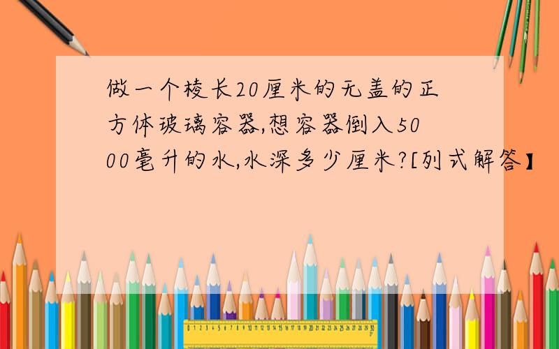 做一个棱长20厘米的无盖的正方体玻璃容器,想容器倒入5000毫升的水,水深多少厘米?[列式解答】