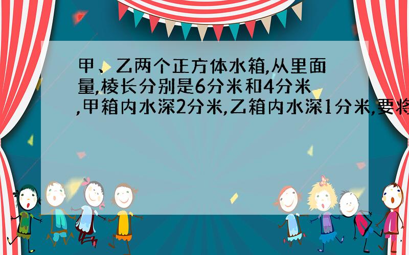 甲、乙两个正方体水箱,从里面量,棱长分别是6分米和4分米,甲箱内水深2分米,乙箱内水深1分米,要将68升