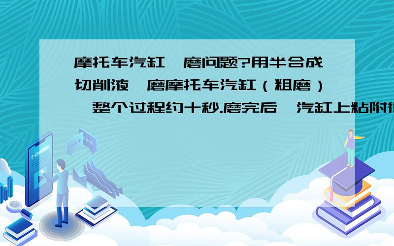 摩托车汽缸珩磨问题?用半合成切削液珩磨摩托车汽缸（粗磨）,整个过程约十秒.磨完后,汽缸上粘附很多粉末碎屑,用水也不能清除