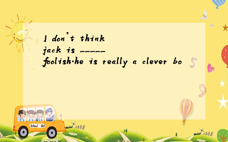 I don't think jack is _____ foolish.he is really a clever bo