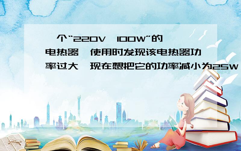 一个“220V,100W”的电热器,使用时发现该电热器功率过大,现在想把它的功率减小为25W,