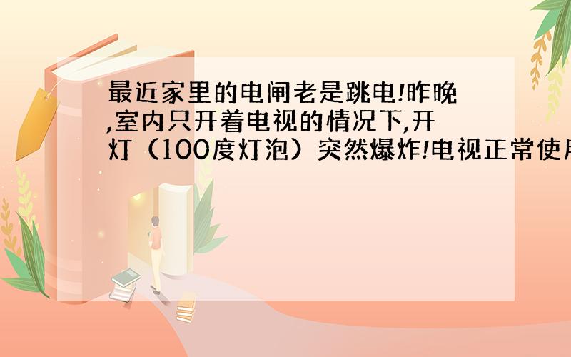 最近家里的电闸老是跳电!昨晚,室内只开着电视的情况下,开灯（100度灯泡）突然爆炸!电视正常使用!