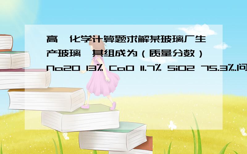 高一化学计算题求解某玻璃厂生产玻璃,其组成为（质量分数）Na2O 13% CaO 11.7% SiO2 75.3%.问：