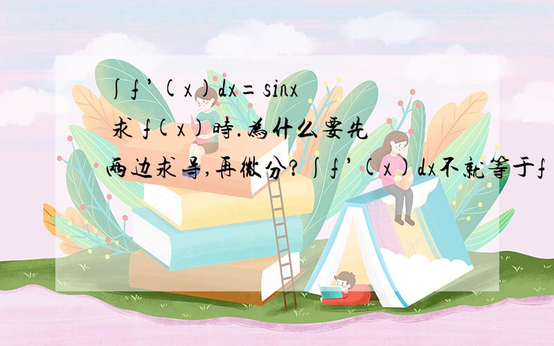 ∫f ’(x)dx=sinx 求 f(x)时.为什么要先两边求导,再微分?∫f ’(x)dx不就等于f ’(x)么?