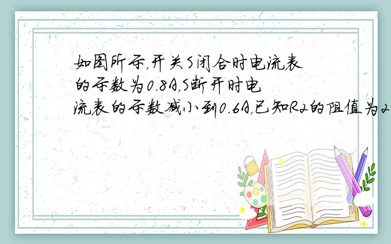 如图所示，开关S闭合时电流表的示数为0.8A，S断开时电流表的示数减小到0.6A，已知R2的阻值为2Ω，求R1的阻值及电